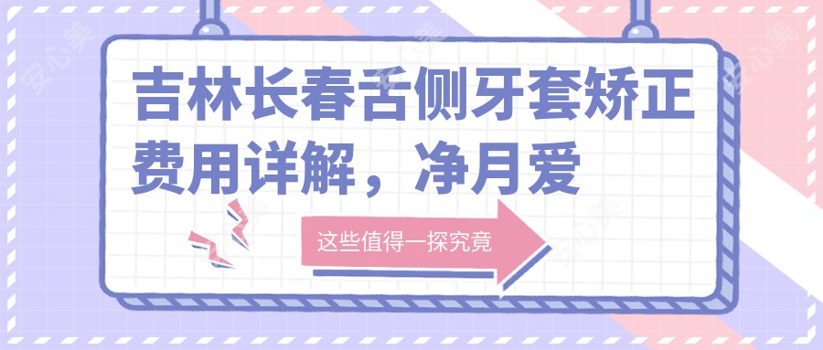 吉林长春舌侧牙套矫正费用详解，净月爱齿口腔与双阳张潭口腔收费参考