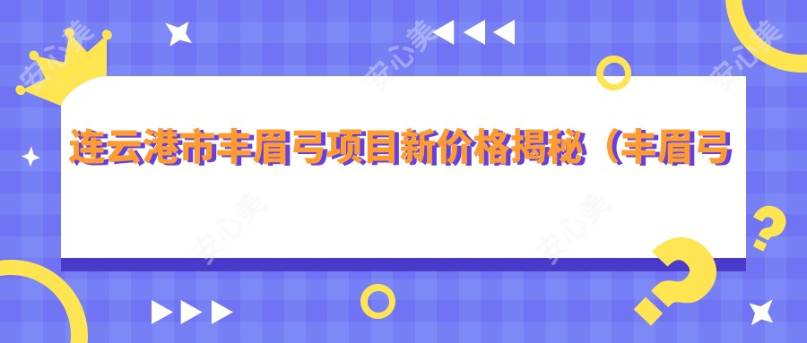 连云港市丰眉弓项目新价格揭秘（丰眉弓平均费用：8800元）对比玻尿酸与自体脂肪填充，哪种更适合？多面解析两种材料特性及费用