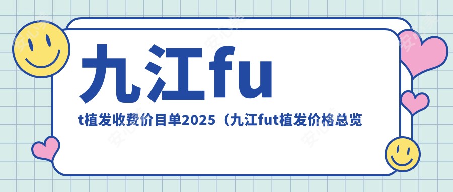 九江fut植发收费价目单2025（九江fut植发价格总览表）