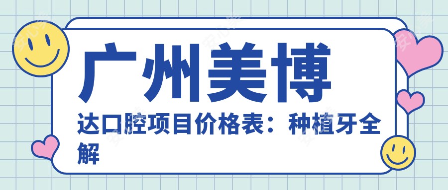 广州美博达口腔项目价格表：种植牙全解析2890+起，牙齿矫正方案4980+精选，多面口腔护理价格一览