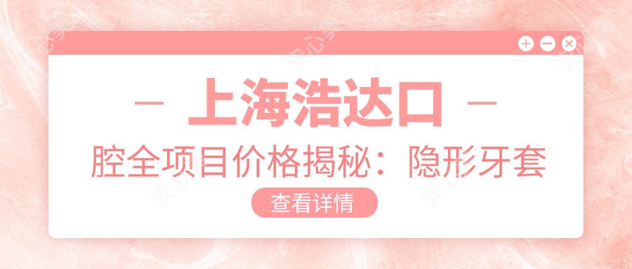 上海浩达口腔全项目价格揭秘：隐形牙套至舌侧矫正详列，种植牙实惠起