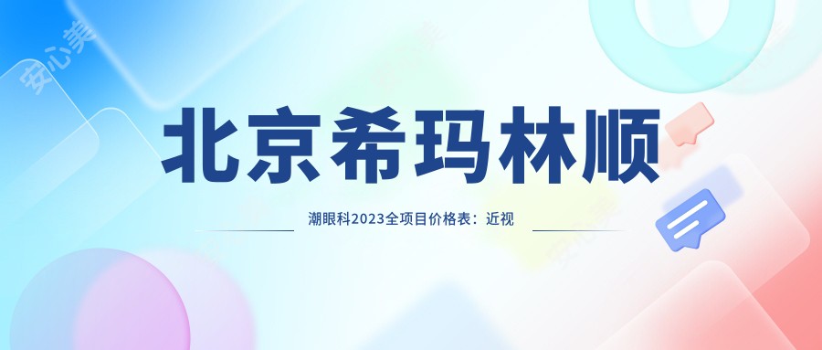 北京希玛林顺潮眼科2023全项目价格表：近视激光手术15000+|白内障超声乳化术8000+|全飞秒激光矫正12000+