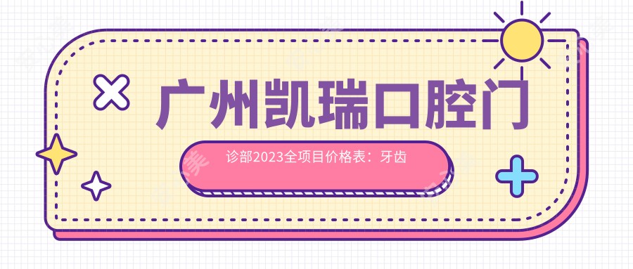 广州凯瑞口腔门诊部2023全项目价格表：牙齿矫正15000+|烤瓷牙3000+|洗牙套餐199+