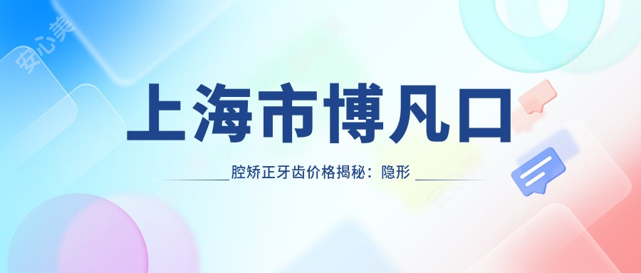 上海市博凡口腔矫正牙齿价格揭秘：隐形矫正2W+ 金属自锁1.5W+ 陶瓷半隐形1.8W+