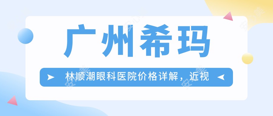 广州希玛林顺潮眼科医院价格详解，近视激光+白内障手术费用8800元起一览