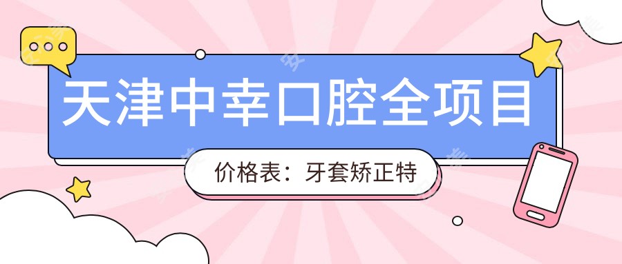 天津中幸口腔全项目价格表：牙套矫正实惠|根管治疗详价|种植牙3999+起|美白洗牙实惠128+