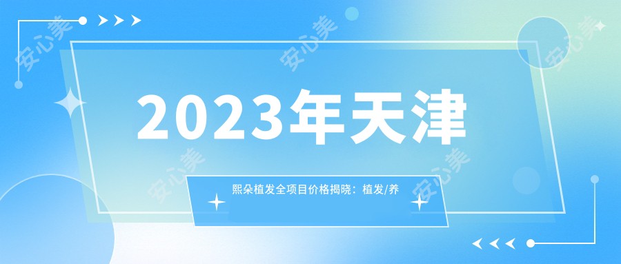 2023年天津熙朵植发全项目价格揭晓：植发/养发/护发套餐9800-38000元一览无余！