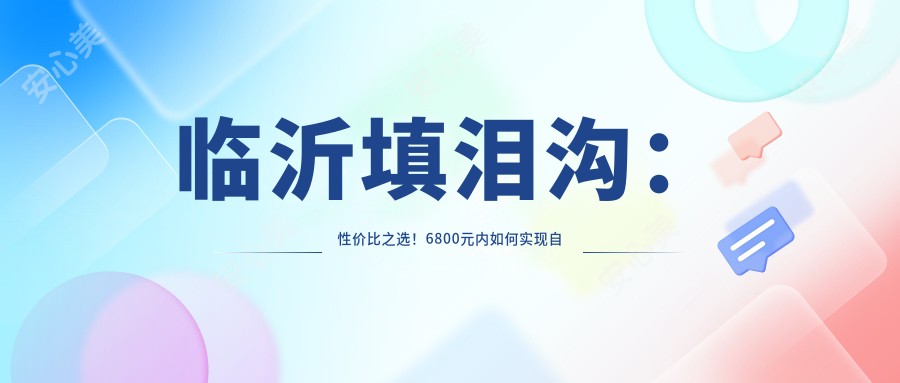 临沂填泪沟：性价比之选！6800元内如何实现自然疗效？哪家医美机构更靠谱！