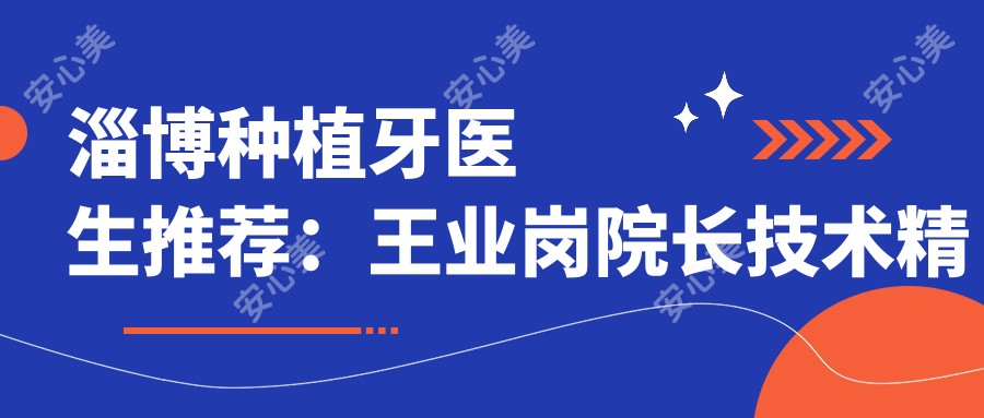 淄博种植牙医生推荐：王业岗院长技术精细，种植修复疗效自然！附详细介绍及医院预约方式