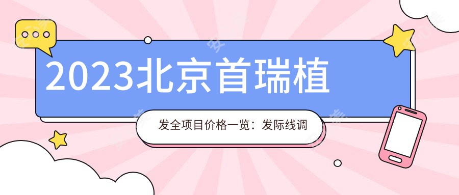 2023北京首瑞植发全项目价格一览：发际线调整18000+|头顶加密种植15000+|眉毛艺术种植8000+