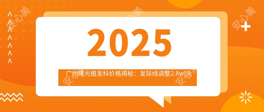 2025广州曙光植发科价格揭秘：发际线调整2.8w|头顶加密1.8w|眉毛种植8k起实惠选择