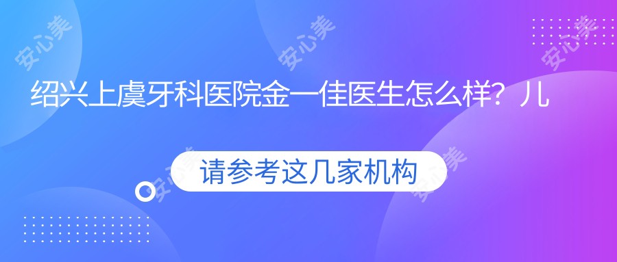 绍兴上虞牙科医院金一佳医生怎么样？儿童龋齿治疗和光固化树脂补牙技术解析