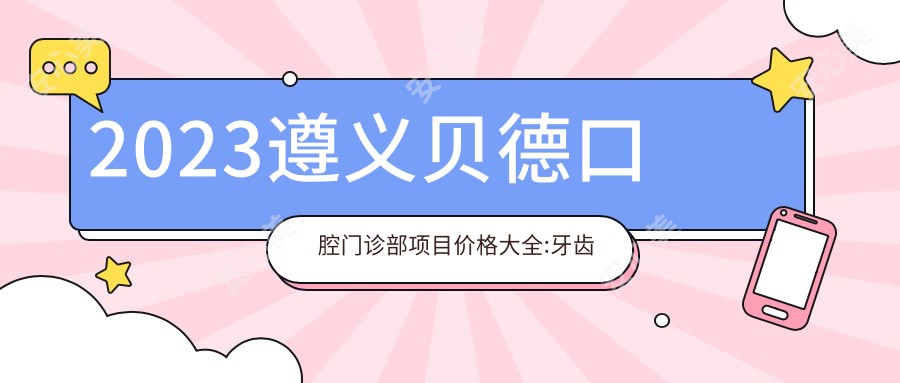 2023遵义贝德口腔门诊部项目价格大全:牙齿矫正8000+|烤瓷牙2000+|种植牙6000+