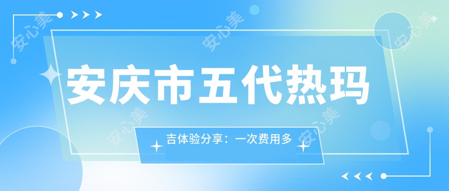 安庆市五代热玛吉体验分享：一次费用多少？疗效能维持多久？