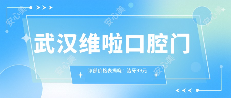 武汉维啦口腔门诊部价格表揭晓：洁牙99元起，矫正6800元起