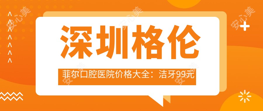 深圳格伦菲尔口腔医院价格大全：洁牙99元起，正畸20000元起